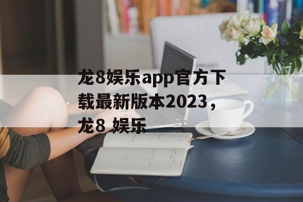 龙8娱乐app官方下载最新版本2023，龙8 娱乐