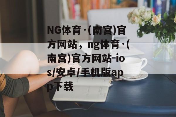 NG体育·(南宫)官方网站，ng体育·(南宫)官方网站-ios/安卓/手机版app下载