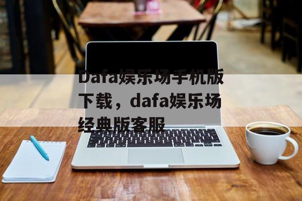 Dafa娱乐场手机版下载，dafa娱乐场经典版客服