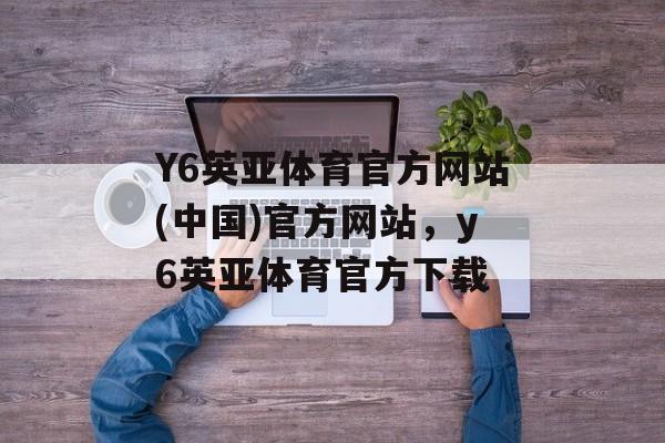 Y6英亚体育官方网站(中国)官方网站，y6英亚体育官方下载